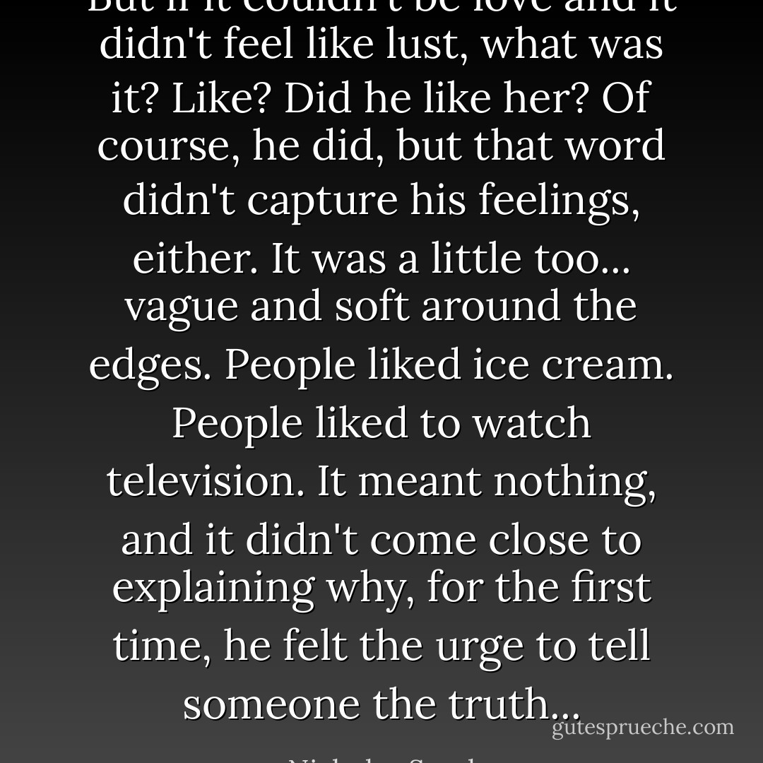But if it couldn't be love and it didn't feel like lust, what was it? Like? Did he like her? Of course, he did, but that word didn't capture his feelings, either. It was a little too... vague and soft around the edges. People liked ice cream. People liked to watch television. It meant nothing, and it didn't come close to explaining why, for the first time, he felt the urge to tell someone the truth... - Nicholas Sparks