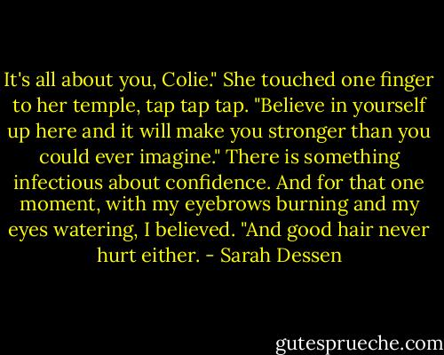 It's all about you, Colie." She touched one finger to her temple, tap tap tap. "Believe in yourself up here and it will make you stronger than you could ever imagine." There is something infectious about confidence. And for that one moment, with my eyebrows burning and my eyes watering, I believed. "And good hair never hurt either. - Sarah Dessen