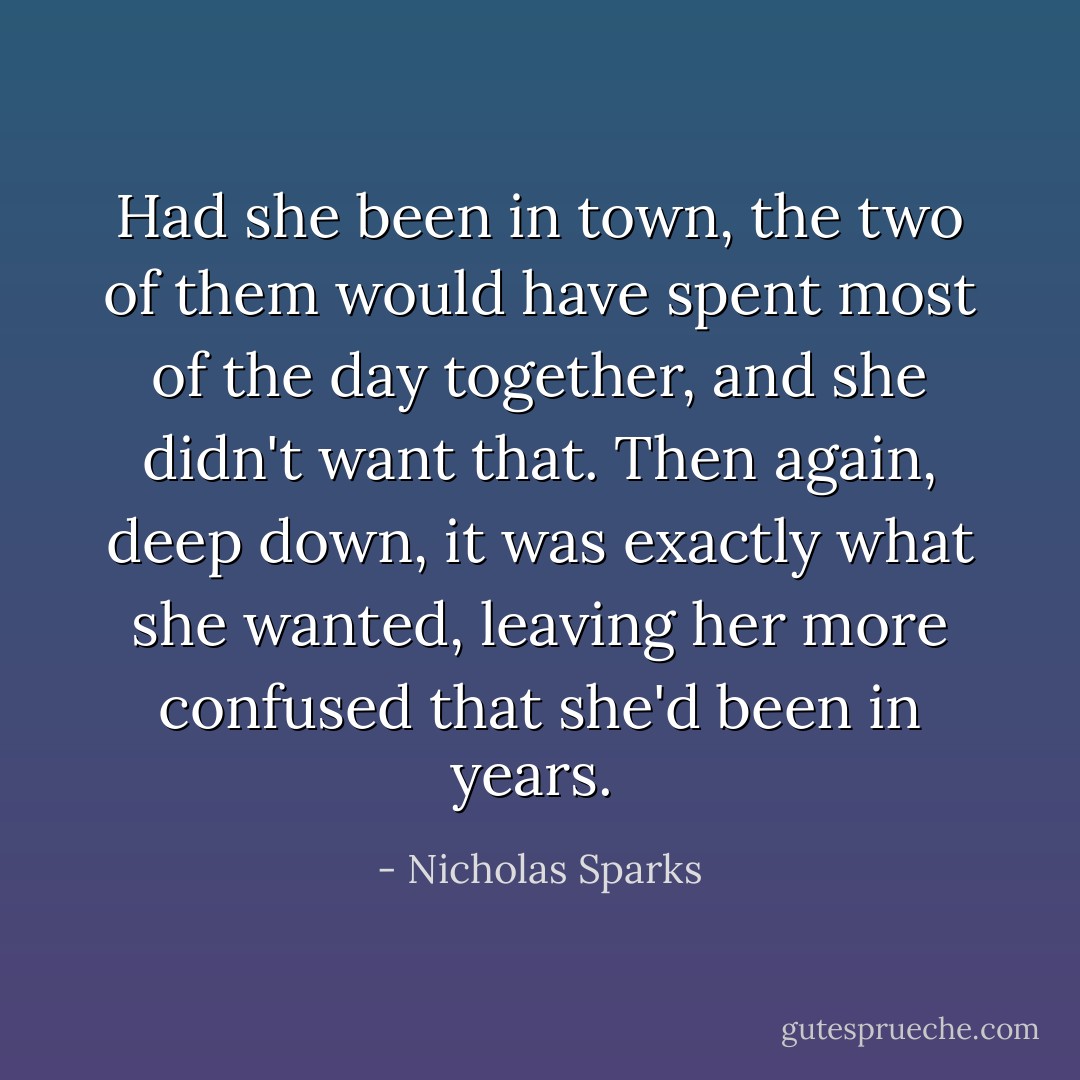 Had she been in town, the two of them would have spent most of the day together, and she didn't want that. Then again, deep down, it was exactly what she wanted, leaving her more confused that she'd been in years.  - Nicholas Sparks