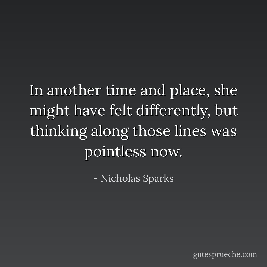 In another time and place, she might have felt differently, but thinking along those lines was pointless now. - Nicholas Sparks