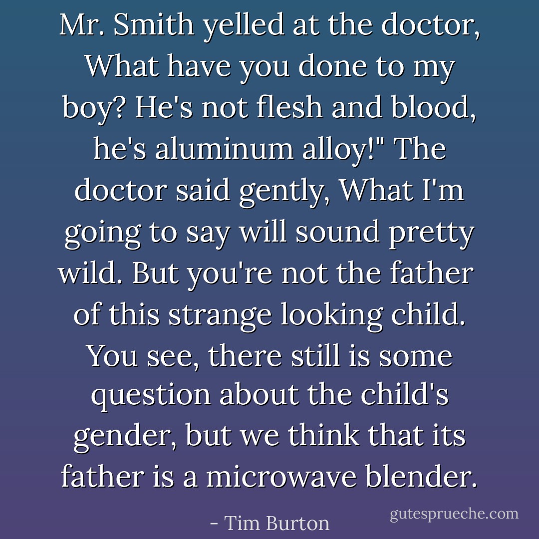 Mr. Smith yelled at the doctor,<br />What have you done to my boy?<br />He's not flesh and blood,<br />he's aluminum alloy!"<br />The doctor said gently,<br />What I'm going to say<br />will sound pretty wild.<br />But you're not the father <br />of this strange looking child.<br />You see, there still is some question<br />about the child's gender,<br />but we think that its father<br />is a microwave blender. - Tim Burton