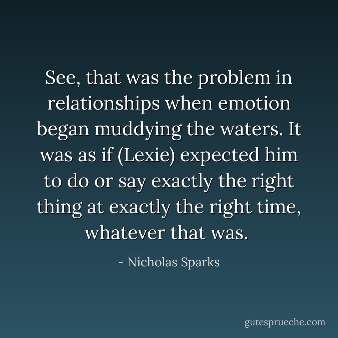 See, that was the problem in relationships when emotion began muddying the waters. It was as if (Lexie) expected him to do or say exactly the right thing at exactly the right time, whatever that was.  - Nicholas Sparks