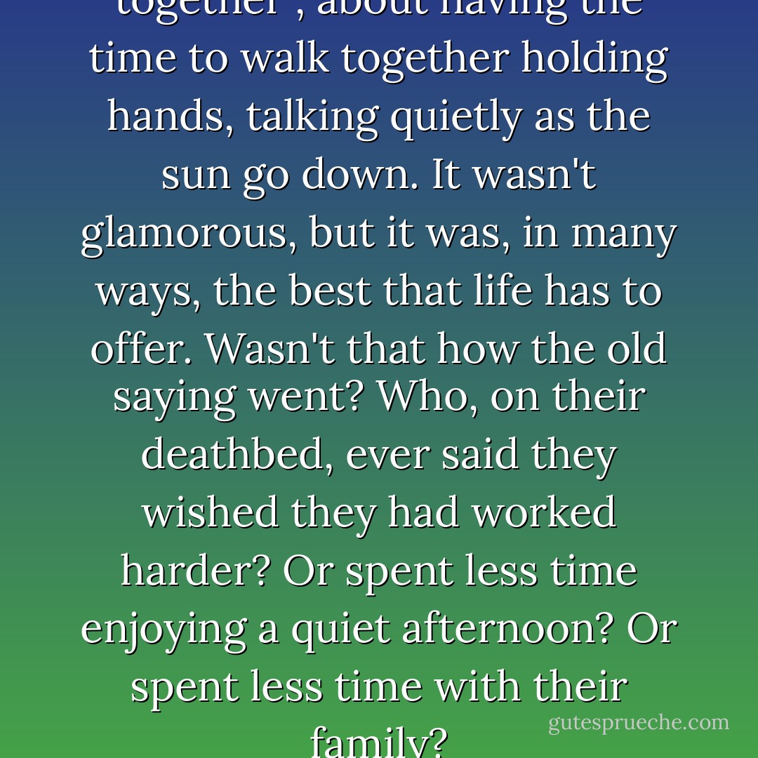 Life was about spending time together , about having the time to walk together holding hands, talking quietly as the sun go down. It wasn't glamorous, but it was, in many ways, the best that life has to offer. Wasn't that how the old saying went? Who, on their deathbed, ever said they wished they had worked harder? Or spent less time enjoying a quiet afternoon? Or spent less time with their family? - Nicholas Sparks