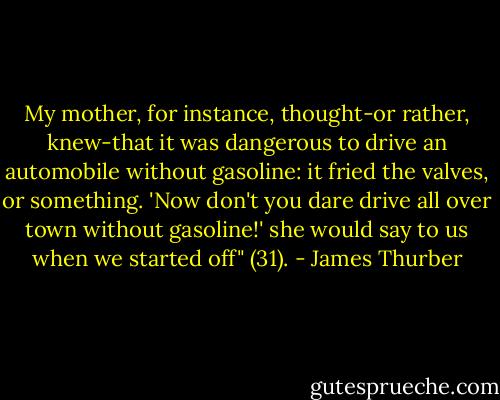 My mother, for instance, thought-or rather, knew-that it was dangerous to drive an automobile without gasoline: it fried the valves, or something. 'Now don't you dare drive all over town without gasoline!' she would say to us when we started off" (31). - James Thurber