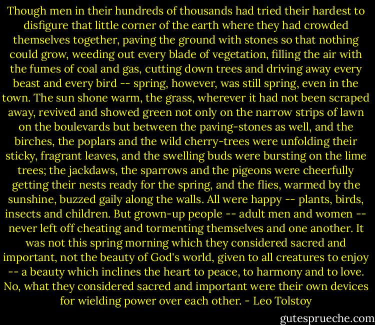 Though men in their hundreds of thousands had tried their hardest to disfigure that little corner of the earth where they had crowded themselves together, paving the ground with stones so that nothing could grow, weeding out every blade of vegetation, filling the air with the fumes of coal and gas, cutting down trees and driving away every beast and every bird -- spring, however, was still spring, even in the town. The sun shone warm, the grass, wherever it had not been scraped away, revived and showed green not only on the narrow strips of lawn on the boulevards but between the paving-stones as well, and the birches, the poplars and the wild cherry-trees were unfolding their sticky, fragrant leaves, and the swelling buds were bursting on the lime trees; the jackdaws, the sparrows and the pigeons were cheerfully getting their nests ready for the spring, and the flies, warmed by the sunshine, buzzed gaily along the walls. All were happy -- plants, birds, insects and children. But grown-up people -- adult men and women -- never left off cheating and tormenting themselves and one another. It was not this spring morning which they considered sacred and important, not the beauty of God's world, given to all creatures to enjoy -- a beauty which inclines the heart to peace, to harmony and to love. No, what they considered sacred and important were their own devices for wielding power over each other. - Leo Tolstoy