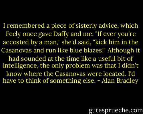 I remembered a piece of sisterly advice, which Feely once gave Daffy and me:<br />"If ever you're accosted by a man," she'd said, "kick him in the Casanovas and run like blue blazes!"<br />Although it had sounded at the time like a useful bit of intelligence, the only problem was that I didn't know where the Casanovas were located.<br />I'd have to think of something else. - Alan Bradley
