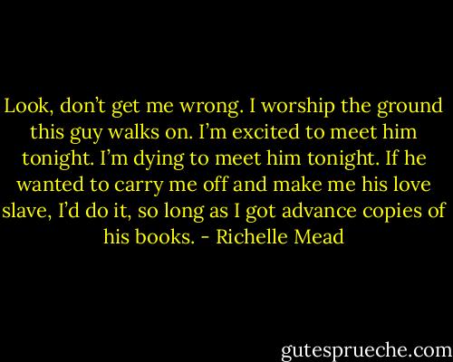 Look, don’t get me wrong. I worship the ground this guy walks on. I’m excited to meet him tonight. I’m dying to meet him tonight. If he wanted to carry me off and make me his love slave, I’d do it, so long as I got advance copies of his books. - Richelle Mead