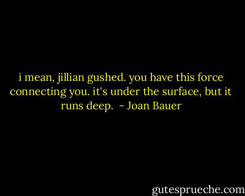 i mean, jillian gushed. you have this force connecting you. it's under the surface, but it runs deep.  - Joan Bauer