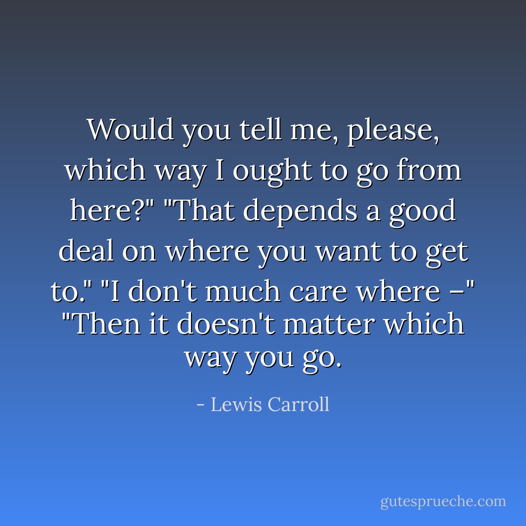 Would you tell me, please, which way I ought to go from here?"<br />"That depends a good deal on where you want to get to."<br />"I don't much care where –"<br />"Then it doesn't matter which way you go. - Lewis Carroll