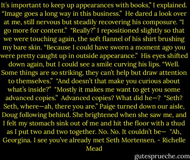 It’s important to keep up appearances with books,” I explained. “Image goes a long way in this business.”<br /><br />He dared a look over at me, still nervous but steadily recovering his composure. “I go more for content.”<br /><br />"Really?” I repositioned slightly so that we were touching again, the soft flannel of his shirt brushing my bare skin. “Because I could have sworn a moment ago you were pretty caught up in outside appearance.”<br /><br />His eyes shifted down again, but I could see a smile curving his lips. “Well. Some things are so striking, they can’t help but draw attention to themselves.”<br /><br />"And doesn’t that make you curious about what’s inside?”<br /><br />"Mostly it makes me want to get you some advanced copies.”<br /><br />Advanced copies? What did he—?<br /><br />"Seth? Seth, where—ah, there you are.” Paige turned down our aisle, Doug following behind. She brightened when she saw me, and I felt my stomach sink out of me and hit the floor with a thud as I put two and two together. No. No. It couldn’t be—<br /><br />"Ah, Georgina. I see you’ve already met Seth Mortensen. - Richelle Mead