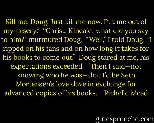 Kill me, Doug. Just kill me now. Put me out of my misery.”<br /><br />“Christ, Kincaid, what did you say to him?” murmured Doug.<br /><br />“Well,” I told Doug, “I ripped on his fans and on how long it takes for his books to come out.”<br /><br />Doug stared at me, his expectations exceeded.<br /><br />“Then I said—not knowing who he was—that I’d be Seth Mortensen’s love slave in exchange for advanced copies of his books. - Richelle Mead