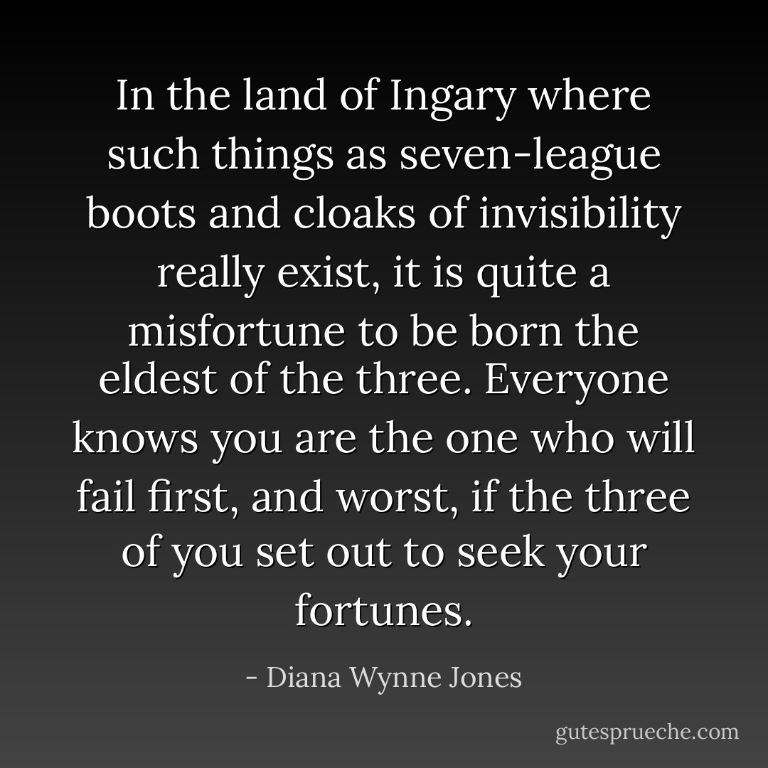In the land of Ingary where such things as seven-league boots and cloaks of invisibility really exist, it is quite a misfortune to be born the eldest of the three. Everyone knows you are the one who will fail first, and worst, if the three of you set out to seek your fortunes. - Diana Wynne Jones