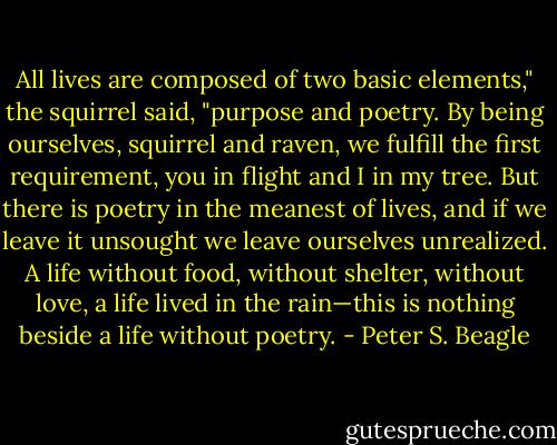 All lives are composed of two basic elements," the squirrel said, "purpose and poetry. By being ourselves, squirrel and raven, we fulfill the first requirement, you in flight and I in my tree. But there is poetry in the meanest of lives, and if we leave it unsought we leave ourselves unrealized. A life without food, without shelter, without love, a life lived in the rain—this is nothing beside a life without poetry. - Peter S. Beagle