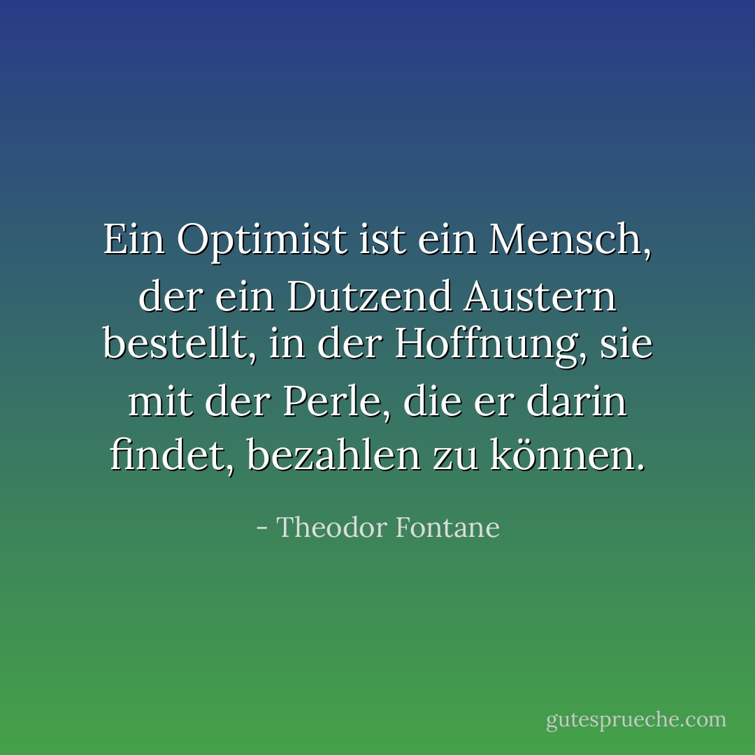Ein Optimist ist ein Mensch, der ein Dutzend Austern bestellt, in der Hoffnung, sie mit der Perle, die er darin findet, bezahlen zu können. - Theodor Fontane