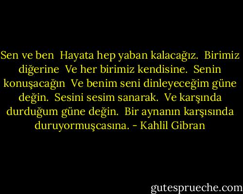 Sen ve ben <br />Hayata hep yaban kalacağız. <br />Birimiz diğerine <br />Ve her birimiz kendisine. <br />Senin konuşacağın <br />Ve benim seni dinleyeceğim güne değin. <br />Sesini sesim sanarak. <br />Ve karşında durduğum güne değin. <br />Bir aynanın karşısında duruyormuşcasına. - Kahlil Gibran