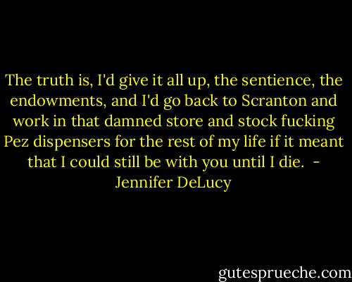 The truth is, I'd give it all up, the sentience, the endowments, and I'd go back to Scranton and work in that damned store and stock fucking Pez dispensers for the rest of my life if it meant that I could still be with you until I die.  - Jennifer DeLucy