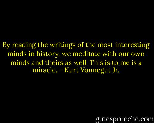 By reading the writings of the most interesting minds in history, we meditate with our own minds and theirs as well. This is to me is a miracle. - Kurt Vonnegut Jr.