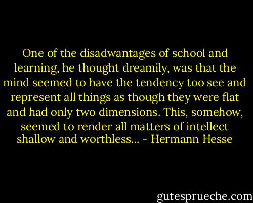 One of the disadwantages of school and learning, he thought dreamily, was that the mind seemed to have the tendency too see and represent all things as though they were flat and had only two dimensions. This, somehow, seemed to render all matters of intellect shallow and worthless... - Hermann Hesse