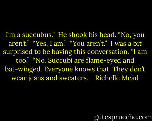 I’m a succubus.”<br /><br />He shook his head. “No, you aren’t.”<br /><br />“Yes, I am.”<br /><br />“You aren’t.”<br /><br />I was a bit surprised to be having this conversation. “I am too.”<br /><br />“No. Succubi are flame-eyed and bat-winged. Everyone knows that. They don’t wear jeans and sweaters. - Richelle Mead