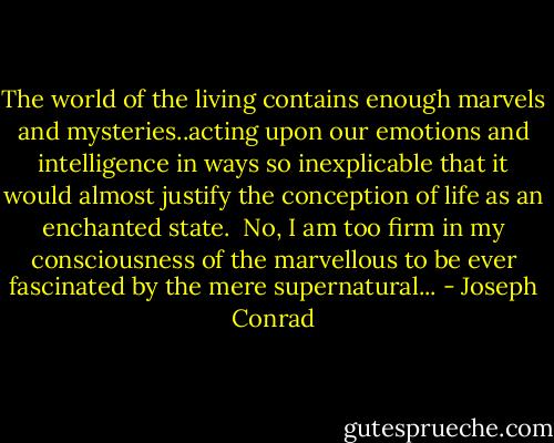 The world of the living contains enough marvels and mysteries..acting upon our emotions and intelligence in ways so inexplicable that it would almost justify the conception of life as an enchanted state. <br />No, I am too firm in my consciousness of the marvellous to be ever fascinated by the mere supernatural... - Joseph Conrad