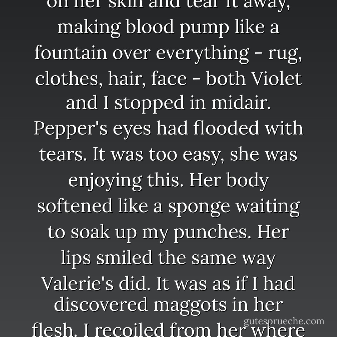 I wanted to feel like I could open my mouth and fill it with Pepper's flesh, close my teeth on her skin and tear it away, making blood pump like a fountain over everything - rug, clothes, hair, face - both Violet and I stopped in midair. Pepper's eyes had flooded with tears. It was too easy, she was enjoying this. Her body softened like a sponge waiting to soak up my punches. Her lips smiled the same way Valerie's did. It was as if I had discovered maggots in her flesh. I recoiled from her where she lay on the bed like a piece of rotting meat.  - Mary Woronov