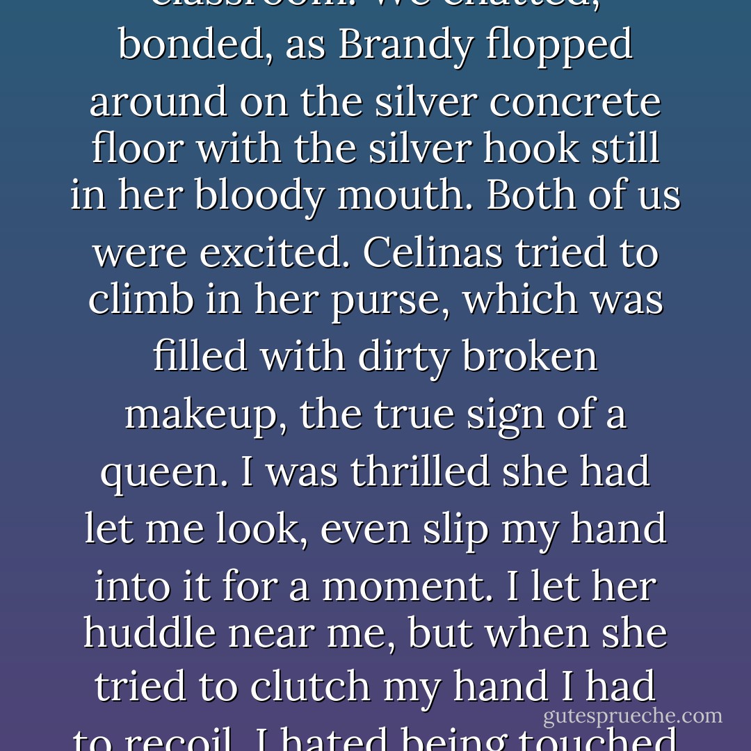 When she sat, she crossed her hands and ankles perfectly. Yes, yes, everything was in the classroom. We chatted, bonded, as Brandy flopped around on the silver concrete floor with the silver hook still in her bloody mouth. Both of us were excited. Celinas tried to climb in her purse, which was filled with dirty broken makeup, the true sign of a queen. I was thrilled she had let me look, even slip my hand into it for a moment. I let her huddle near me, but when she tried to clutch my hand I had to recoil. I hated being touched by anything in the human-skin package. - Mary Woronov