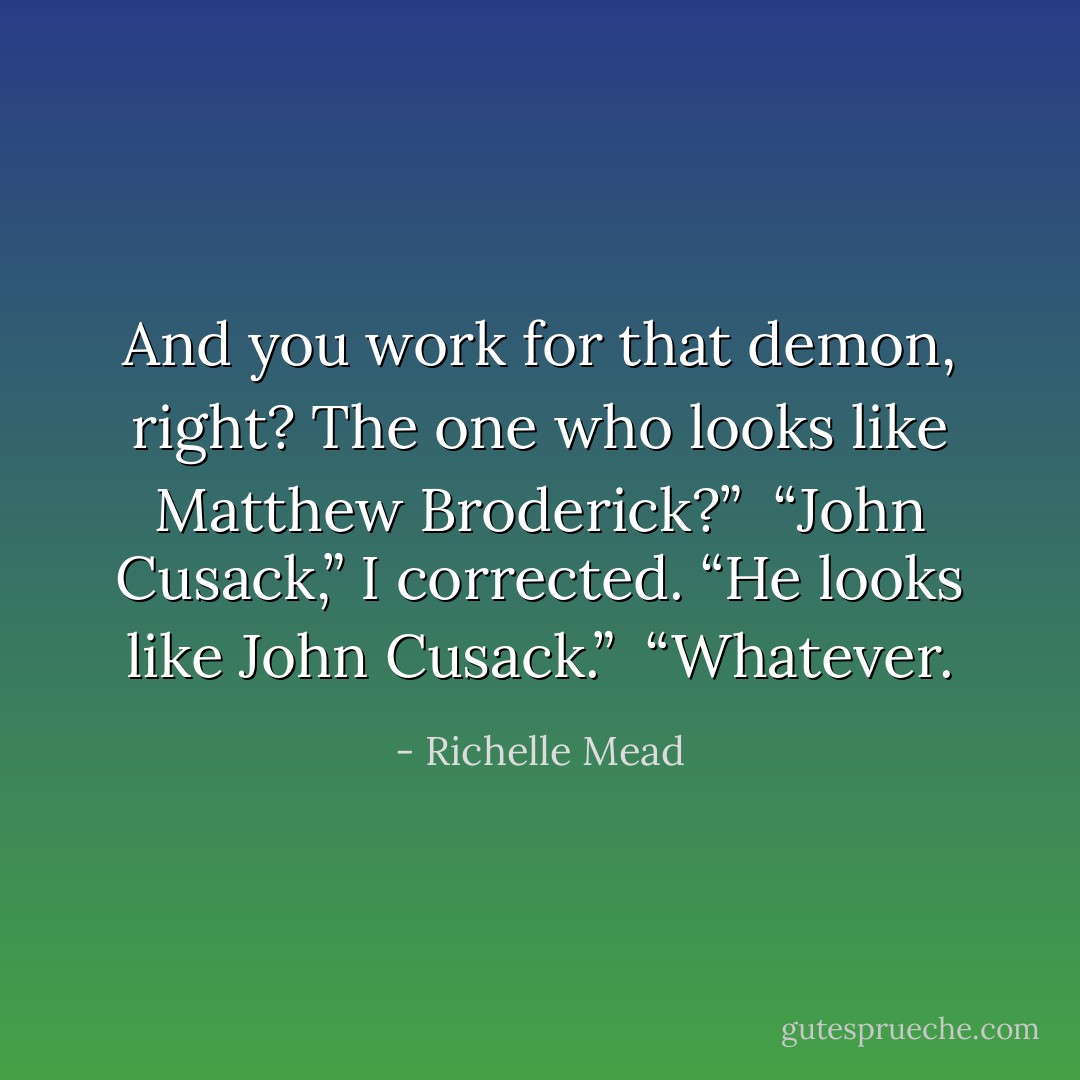 And you work for that demon, right? The one who looks like Matthew Broderick?”<br /><br />“John Cusack,” I corrected. “He looks like John Cusack.”<br /><br />“Whatever. - Richelle Mead