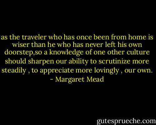 as the traveler who has once been from home is wiser than he who has never left his own doorstep,so a knowledge of one other culture should sharpen our ability to scrutinize more steadily , to appreciate more lovingly , our own. - Margaret Mead