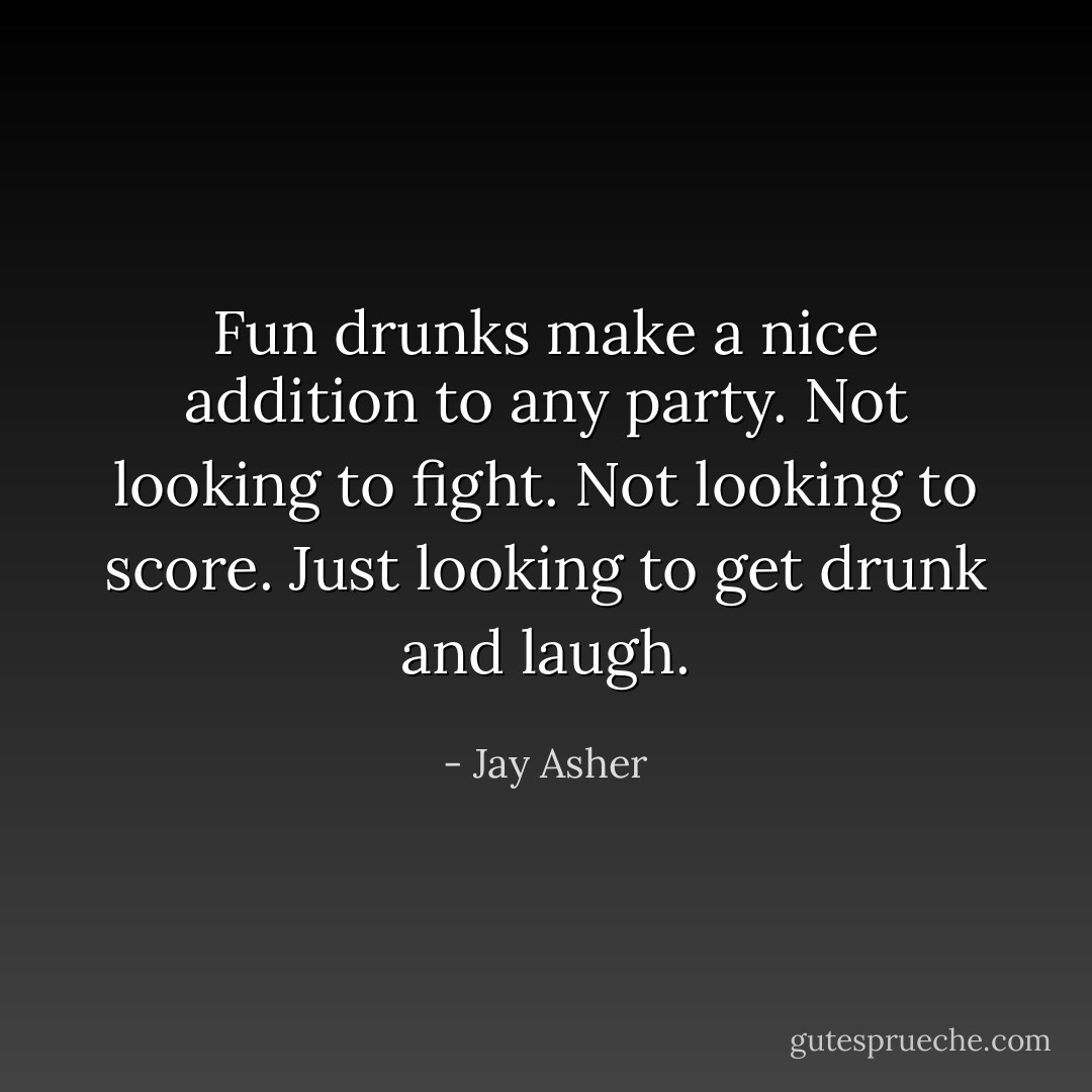 Fun drunks make a nice addition to any party. Not looking to fight. Not looking to score. Just looking to get drunk and laugh. - Jay Asher