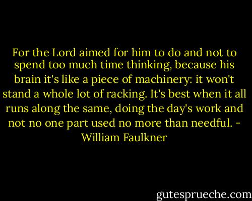 For the Lord aimed for him to do and not to spend too much time thinking, because his brain it's like a piece of machinery: it won't stand a whole lot of racking. It's best when it all runs along the same, doing the day's work and not no one part used no more than needful. - William Faulkner