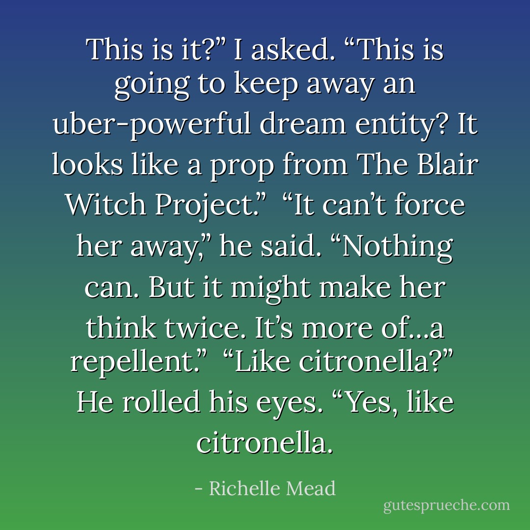 This is it?” I asked. “This is going to keep away an uber-powerful dream entity? It looks like a prop from <i>The Blair Witch Project</i>.”<br /><br />“It can’t force her away,” he said. “Nothing can. But it might make her think twice. It’s more of...a repellent.”<br /><br />“Like citronella?”<br /><br />He rolled his eyes. “Yes, like citronella. - Richelle Mead