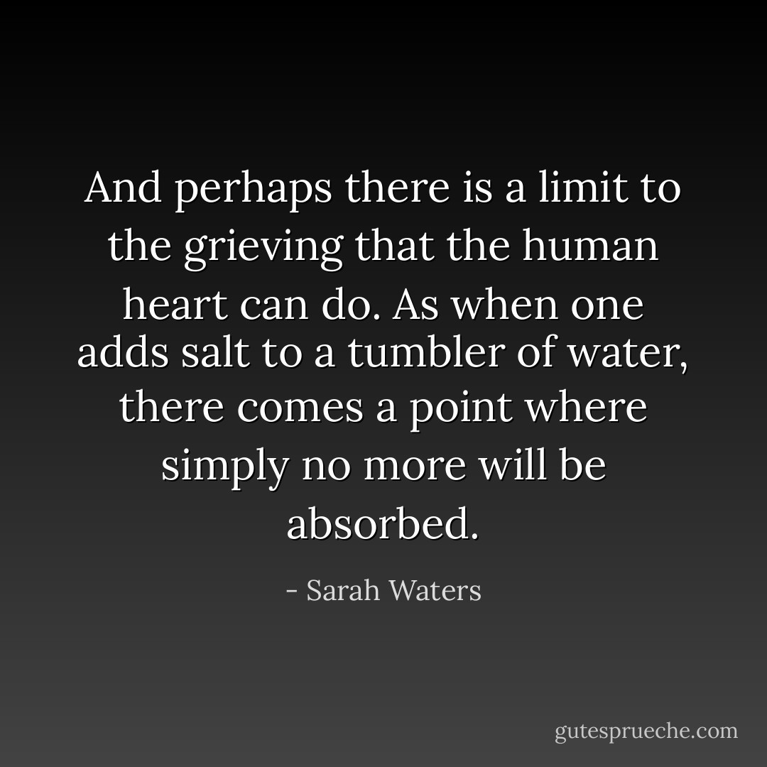 And perhaps there is a limit to the grieving that the human heart can do. As when one adds salt to a tumbler of water, there comes a point where simply no more will be absorbed. - Sarah Waters