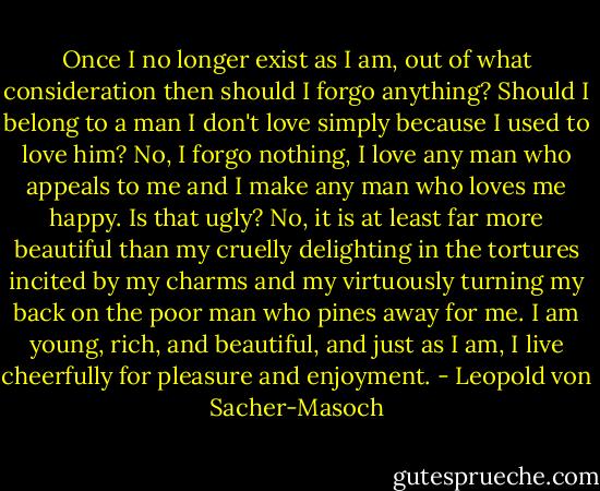 Once I no longer exist as I am, out of what consideration then should I forgo anything? Should I belong to a man I don't love simply because I used to love him? No, I forgo nothing, I love any man who appeals to me and I make any man who loves me happy. Is that ugly? No, it is at least far more beautiful than my cruelly delighting in the tortures incited by my charms and my virtuously turning my back on the poor man who pines away for me. I am young, rich, and beautiful, and just as I am, I live cheerfully for pleasure and enjoyment. - Leopold von Sacher-Masoch