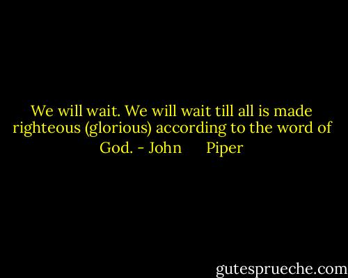 We will wait. We will wait till all is made righteous (glorious) according to the word of God. - John      Piper