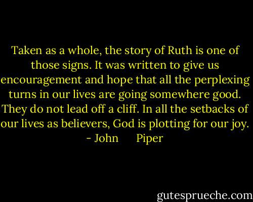Taken as a whole, the story of Ruth is one of those signs. It was written to give us encouragement and hope that all the perplexing turns in our lives are going somewhere good. They do not lead off a cliff. In all the setbacks of our lives as believers, God is plotting for our joy. - John      Piper