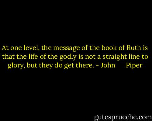 At one level, the message of the book of Ruth is that the life of the godly is not a straight line to glory, but they do get there. - John      Piper