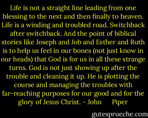 Life is not a straight line leading from one blessing to the next and then finally to heaven. Life is a winding and troubled road. Switchback after switchback. And the point of biblical stories like Joseph and Job and Esther and Ruth is to help us feel in our bones (not just know in our heads) that God is for us in all these strange turns. God is not just showing up after the trouble and cleaning it up. He is plotting the course and managing the troubles with far-reaching purposes for our good and for the glory of Jesus Christ. - John      Piper