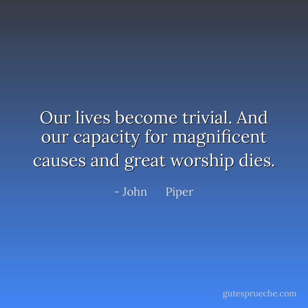 Our lives become trivial. And our capacity for magnificent causes and great worship dies. - John      Piper