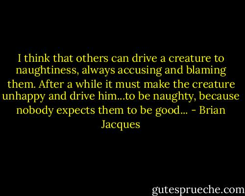 I think that others can drive a creature to naughtiness, always accusing and blaming them. After a while it must make the creature unhappy and drive him...to be naughty, because nobody expects them to be good... - Brian Jacques