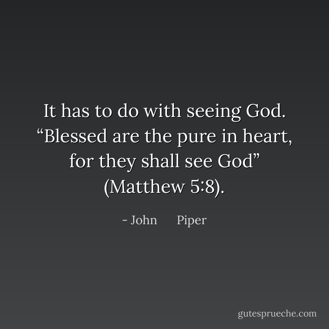 It has to do with seeing God. “Blessed are the pure in heart, for they shall see God” (Matthew 5:8). - John      Piper