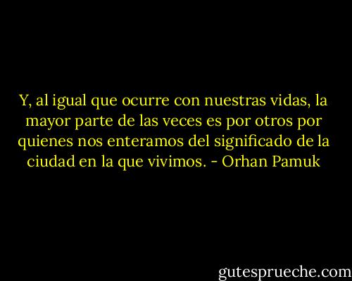 Y, al igual que ocurre con nuestras vidas, la mayor parte de las veces es por otros por quienes nos enteramos del significado de la ciudad en la que vivimos. - Orhan Pamuk