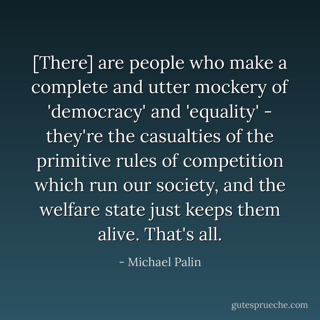 [There] are people who make a complete and utter mockery of 'democracy' and 'equality' - they're the casualties of the primitive rules of competition which run our society, and the welfare state just keeps them alive. That's all. - Michael Palin