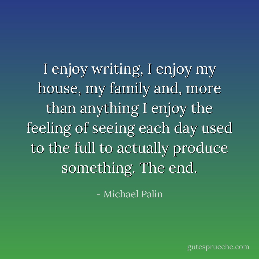 I enjoy writing, I enjoy my house, my family and, more than anything I enjoy the feeling of seeing each day used to the full to actually produce something. The end. - Michael Palin