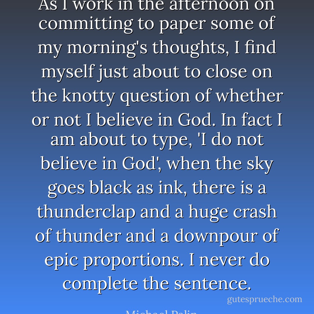 As I work in the afternoon on committing to paper some of my morning's thoughts, I find myself just about to close on the knotty question of whether or not I believe in God. In fact I am about to type, 'I do not believe in God', when the sky goes black as ink, there is a thunderclap and a huge crash of thunder and a downpour of epic proportions. I never do complete the sentence. - Michael Palin