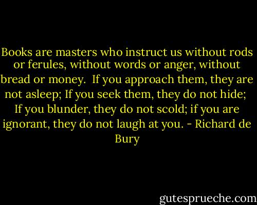 Books are masters who instruct us without rods or ferules, without words or anger, without bread or money. <br />If you approach them, they are not asleep; If you seek them, they do not hide; <br />If you blunder, they do not scold; if you are ignorant, they do not laugh at you. - Richard de Bury