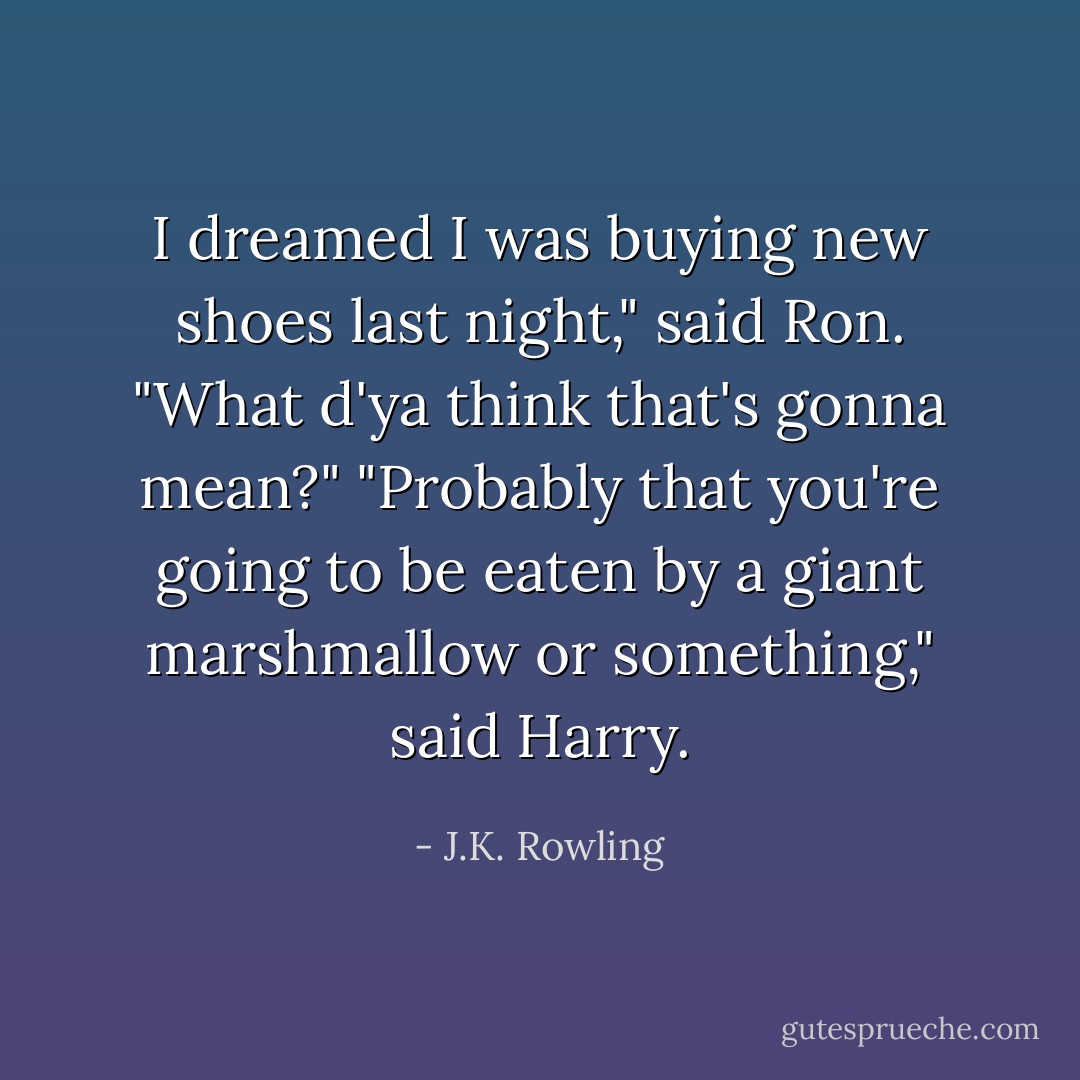 I dreamed I was buying new shoes last night," said Ron. "What d'ya think that's gonna mean?"<br />"Probably that you're going to be eaten by a giant marshmallow or something," said Harry. - J.K. Rowling