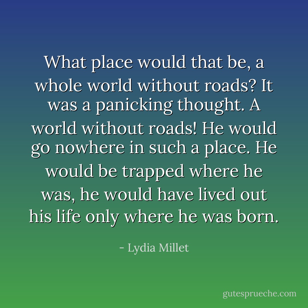 What place would that be, a whole world without roads? It was a panicking thought. A world without roads! He would go nowhere in such a place. He would be trapped where he was, he would have lived out his life only where he was born. - Lydia Millet