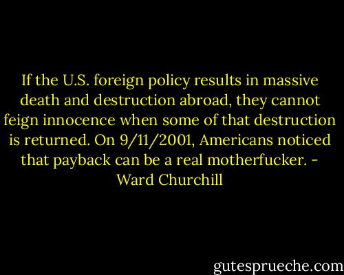 If the U.S. foreign policy results in massive death and destruction abroad, they cannot feign innocence when some of that destruction is returned. On 9/11/2001, Americans noticed that payback can be a real motherfucker. - Ward Churchill