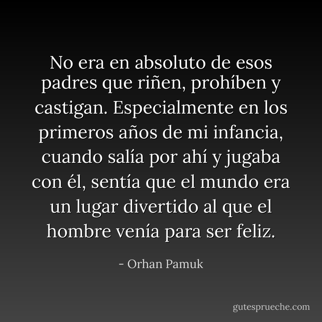 No era en absoluto de esos padres que riñen, prohíben y castigan. Especialmente en los primeros años de mi infancia, cuando salía por ahí y jugaba con él, sentía que el mundo era un lugar divertido al que el hombre venía para ser feliz. - Orhan Pamuk