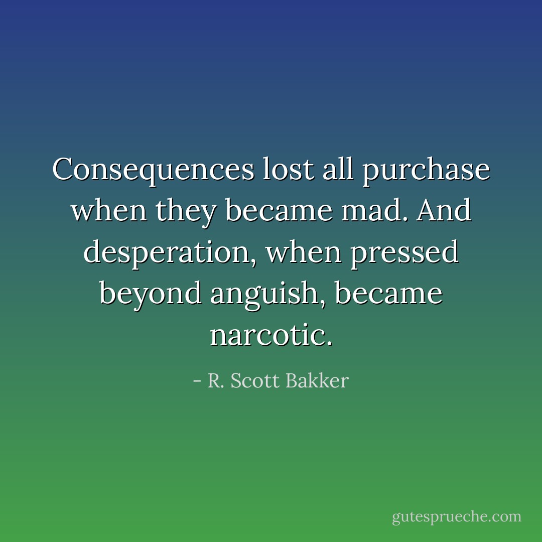 Consequences lost all purchase when they became mad. And desperation, when pressed beyond anguish, became narcotic. - R. Scott Bakker